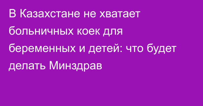 В Казахстане не хватает больничных коек для беременных и детей: что будет делать Минздрав