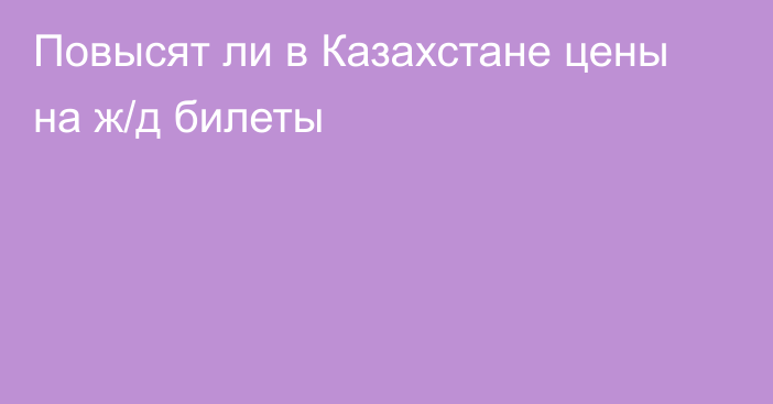 Повысят ли в Казахстане цены на ж/д билеты