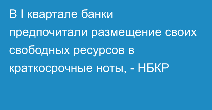 В I квартале банки  предпочитали размещение своих свободных ресурсов в краткосрочные ноты, - НБКР