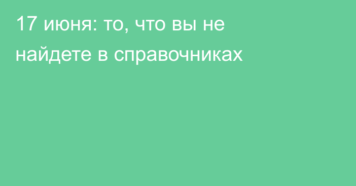 17 июня: то, что вы не найдете в справочниках