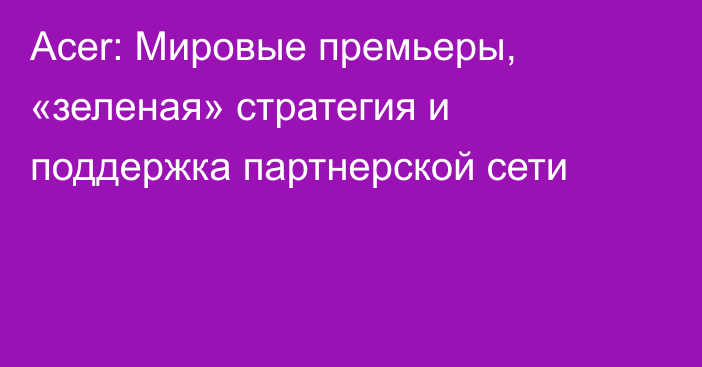 Acer: Мировые премьеры, «зеленая» стратегия и поддержка партнерской сети