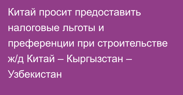 Китай просит предоставить налоговые льготы и преференции при строительстве ж/д Китай – Кыргызстан – Узбекистан