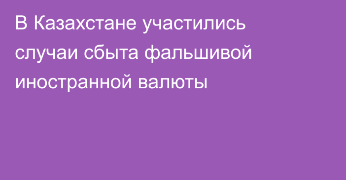 В Казахстане участились случаи сбыта фальшивой иностранной валюты