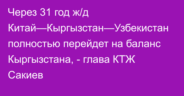 Через 31 год ж/д Китай—Кыргызстан—Узбекистан полностью перейдет на баланс Кыргызстана, - глава КТЖ Сакиев