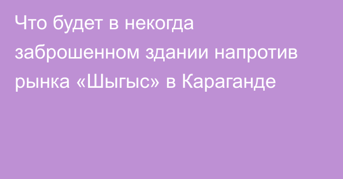 Что будет в некогда заброшенном здании напротив рынка «Шыгыс» в Караганде