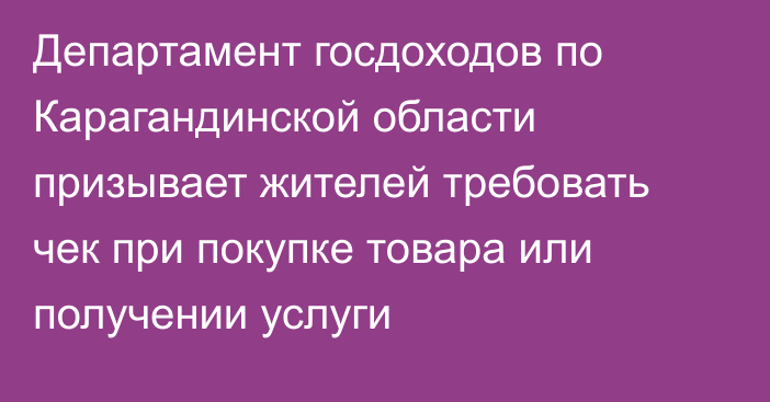 Департамент госдоходов по Карагандинской области призывает жителей требовать чек при покупке товара или получении услуги