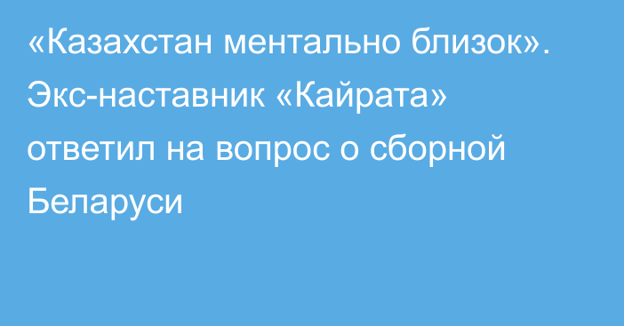 «Казахстан ментально близок». Экс-наставник «Кайрата» ответил на вопрос о сборной Беларуси