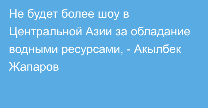 Не будет более шоу в Центральной Азии за обладание водными ресурсами, - Акылбек Жапаров