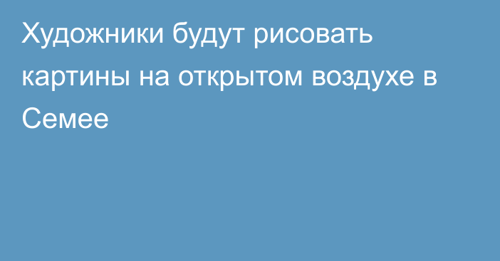 Художники будут рисовать картины на открытом воздухе в Семее