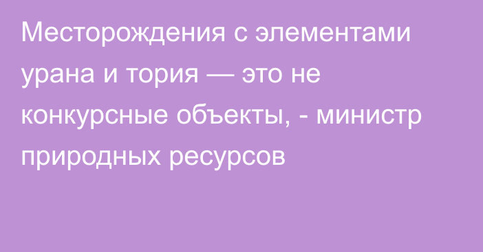 Месторождения с элементами урана и тория — это не конкурсные объекты, - министр природных ресурсов