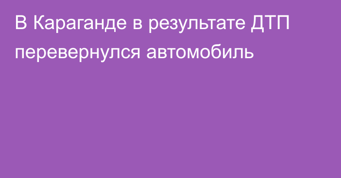 В Караганде в результате ДТП перевернулся автомобиль