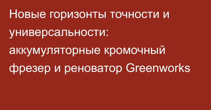 Новые горизонты точности и универсальности: аккумуляторные кромочный фрезер и реноватор Greenworks