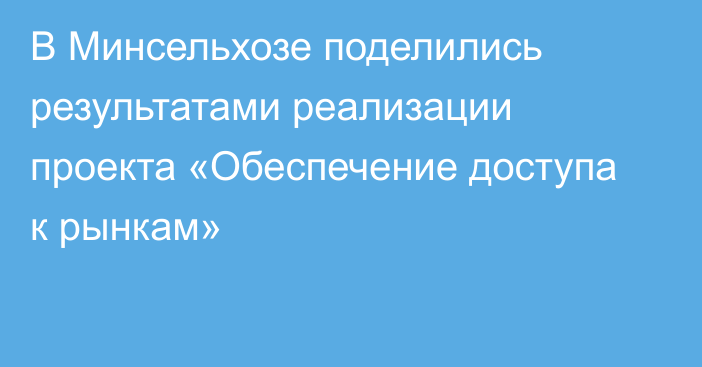 В Минсельхозе поделились результатами реализации проекта «Обеспечение доступа к рынкам»