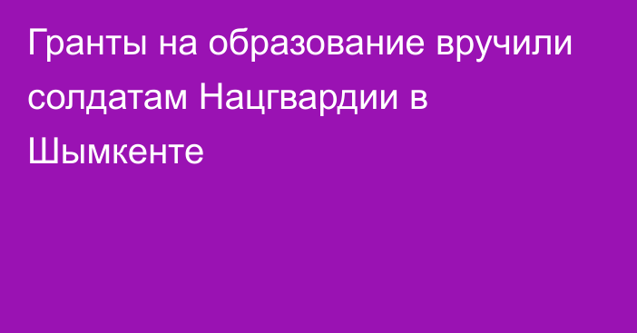 Гранты на образование вручили солдатам Нацгвардии в Шымкенте