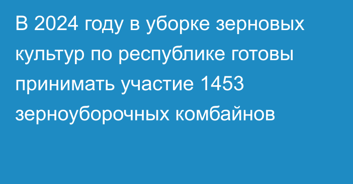 В 2024 году в уборке зерновых культур по республике готовы принимать участие 1453  зерноуборочных комбайнов