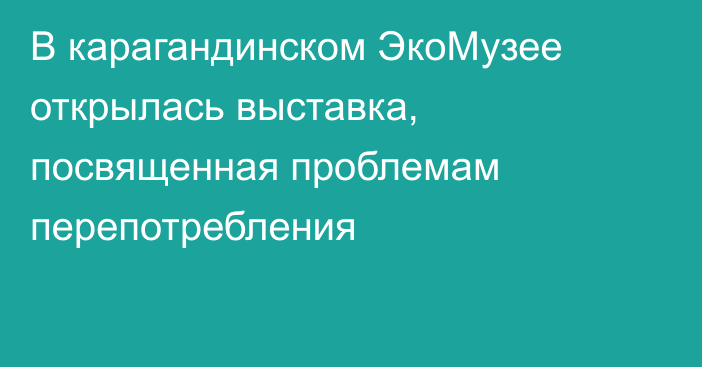 В карагандинском ЭкоМузее открылась выставка, посвященная проблемам перепотребления