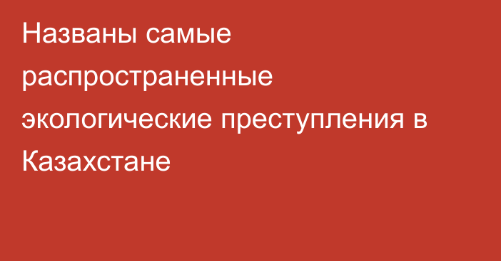 Названы самые распространенные экологические преступления в Казахстане