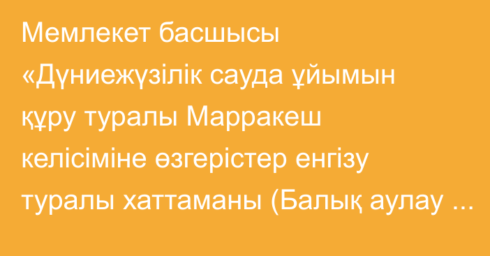 Мемлекет басшысы «Дүниежүзілік сауда ұйымын құру туралы Марракеш келісіміне өзгерістер енгізу туралы хаттаманы (Балық аулау субсидиялары жөніндегі келісім) ратификациялау туралы» Қазақстан Республикасының Заңына қол қойды