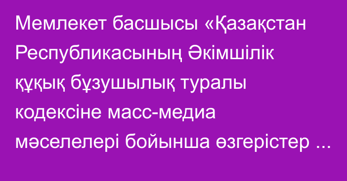 Мемлекет басшысы «Қазақстан Республикасының Әкімшілік құқық бұзушылық туралы кодексіне масс-медиа мәселелері бойынша өзгерістер енгізу туралы» Қазақстан Республикасының Заңына қол қойды