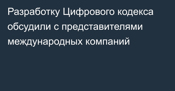 Разработку Цифрового кодекса обсудили с представителями международных компаний