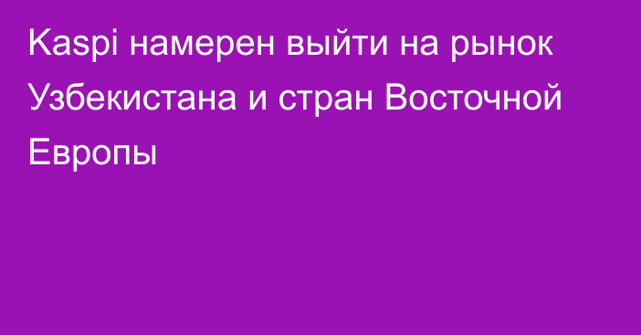 Kaspi намерен выйти на рынок Узбекистана и стран Восточной Европы