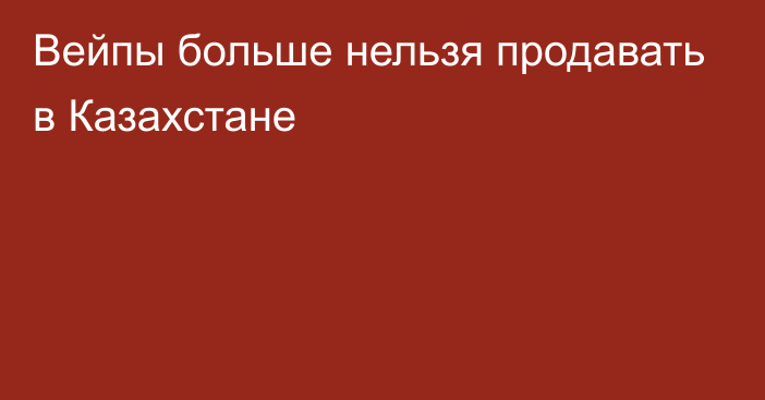 Вейпы больше нельзя продавать в Казахстане