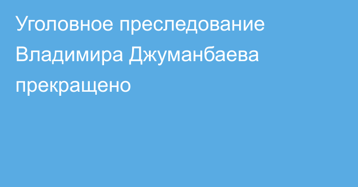 Уголовное преследование Владимира  Джуманбаева прекращено