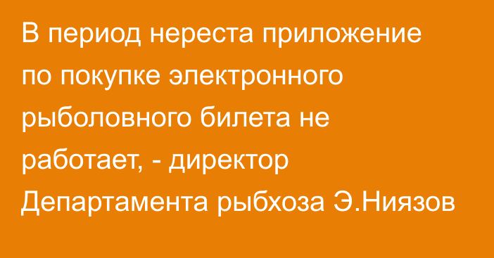 В период нереста приложение по покупке электронного рыболовного билета не работает, - директор Департамента рыбхоза Э.Ниязов