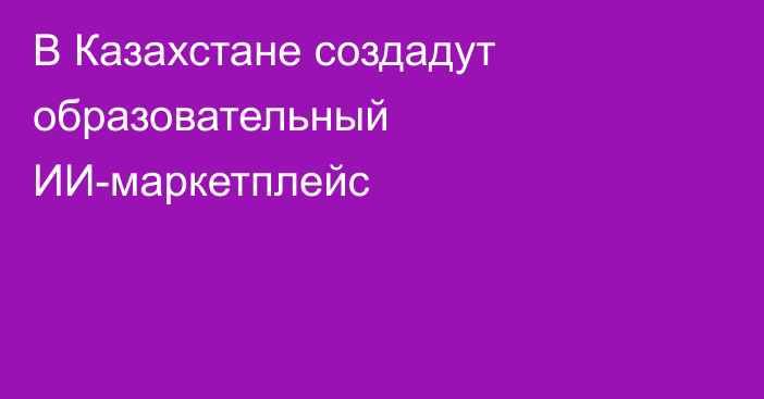 В Казахстане создадут образовательный ИИ-маркетплейс