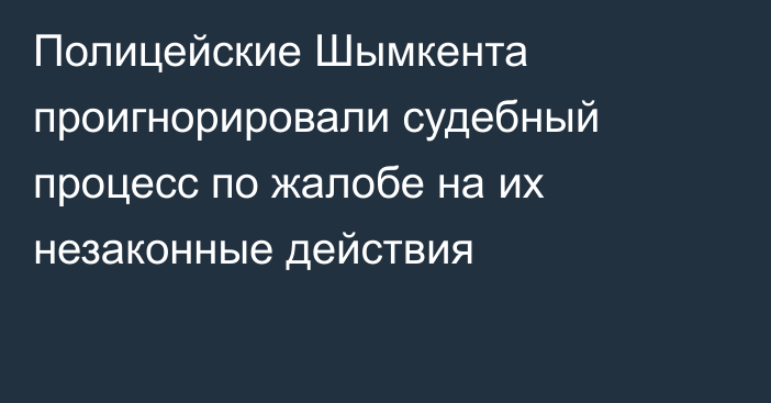 Полицейские Шымкента проигнорировали судебный процесс по жалобе на их незаконные действия