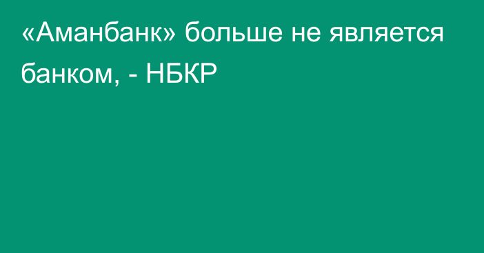 «Аманбанк» больше не является банком, - НБКР