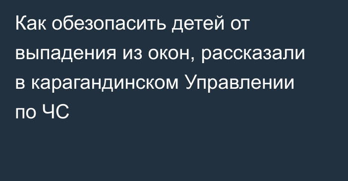 Как обезопасить детей от выпадения из окон, рассказали в карагандинском Управлении по ЧС