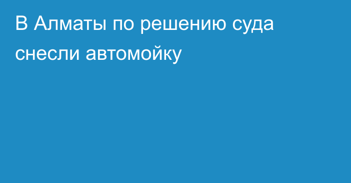 В Алматы по решению суда снесли автомойку