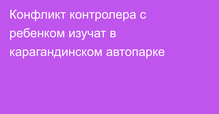 Конфликт контролера с ребенком изучат в карагандинском автопарке