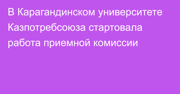 В Карагандинском университете Казпотребсоюза стартовала работа приемной комиссии