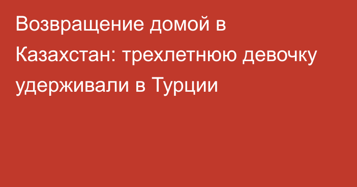 Возвращение домой в Казахстан: трехлетнюю девочку удерживали в Турции