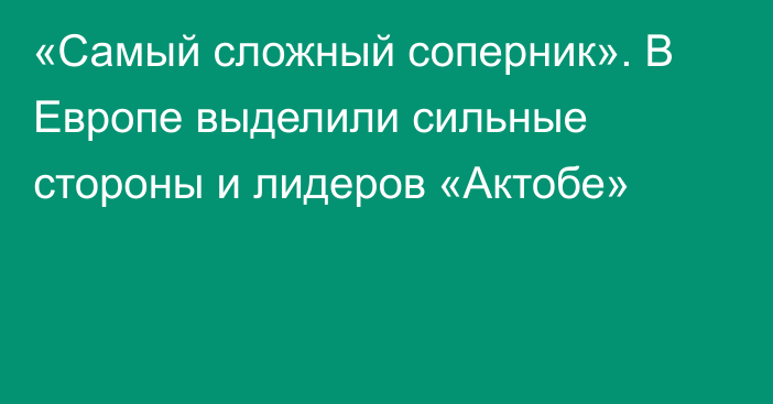 «Самый сложный соперник». В Европе выделили сильные стороны и лидеров «Актобе»