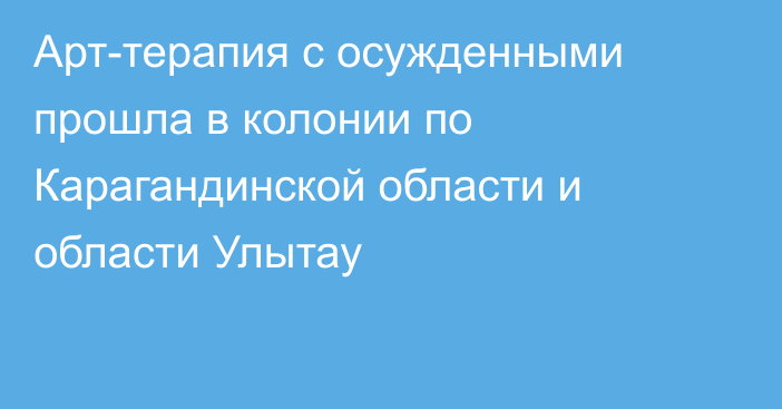 Арт-терапия с осужденными прошла в колонии по Карагандинской области и области Улытау