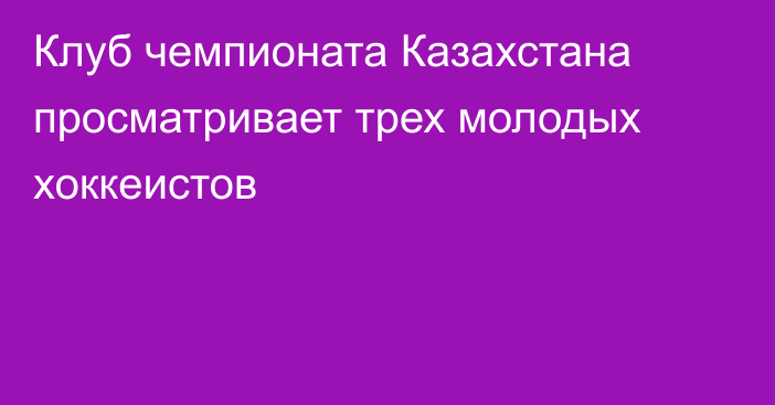 Клуб чемпионата Казахстана просматривает трех молодых хоккеистов