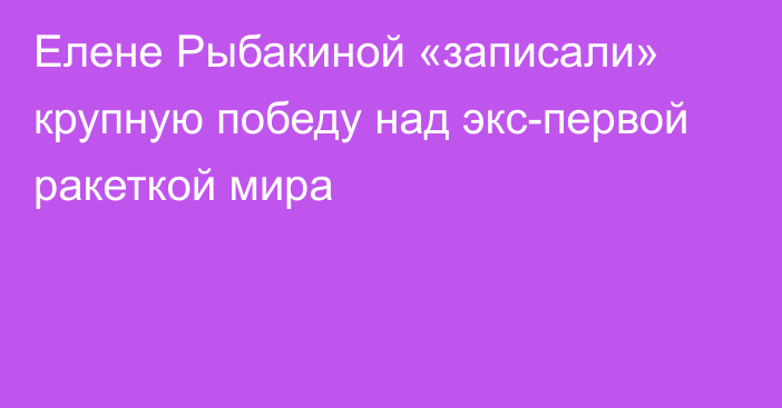 Елене Рыбакиной «записали» крупную победу над экс-первой ракеткой мира