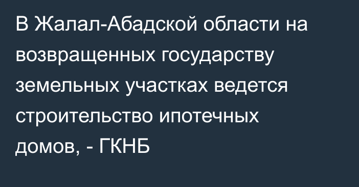 В Жалал-Абадской области на возвращенных государству земельных участках ведется строительство ипотечных домов, - ГКНБ