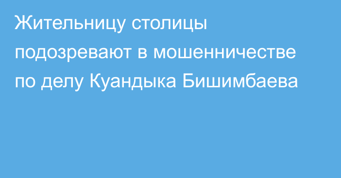 Жительницу столицы подозревают в мошенничестве по делу Куандыка Бишимбаева