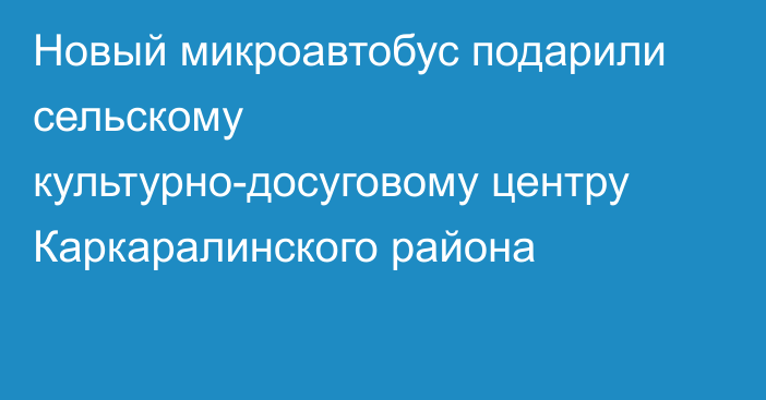 Новый микроавтобус подарили сельскому культурно-досуговому центру Каркаралинского района