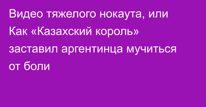 Видео тяжелого нокаута, или Как «Казахский король» заставил аргентинца мучиться от боли