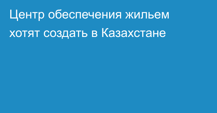 Центр обеспечения жильем хотят создать в Казахстане