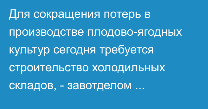 Для сокращения потерь в производстве плодово-ягодных культур сегодня требуется строительство холодильных складов, - завотделом Минсельхоза  