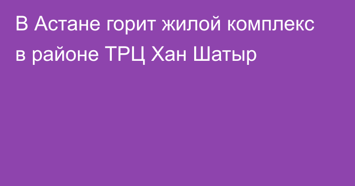 В Астане горит жилой комплекс в районе ТРЦ Хан Шатыр