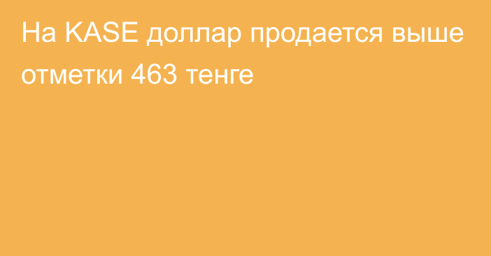 На KASE доллар продается выше отметки 463 тенге