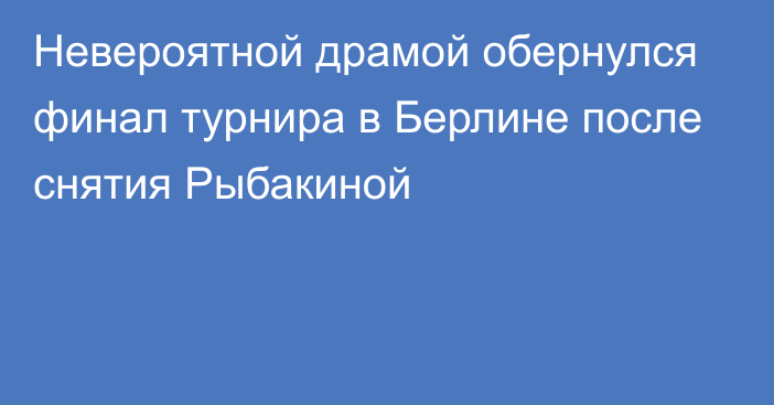 Невероятной драмой обернулся финал турнира в Берлине после снятия Рыбакиной