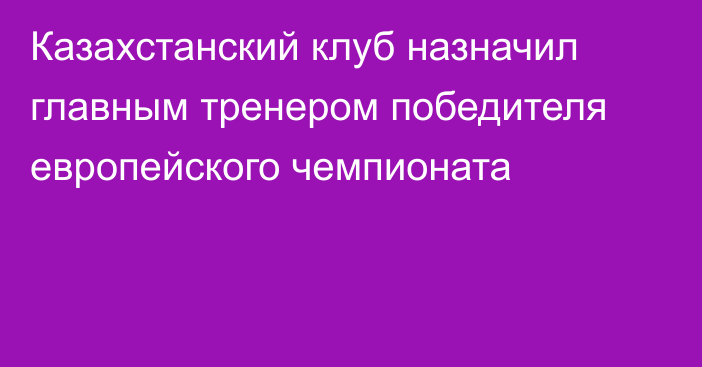 Казахстанский клуб назначил главным тренером победителя европейского чемпионата